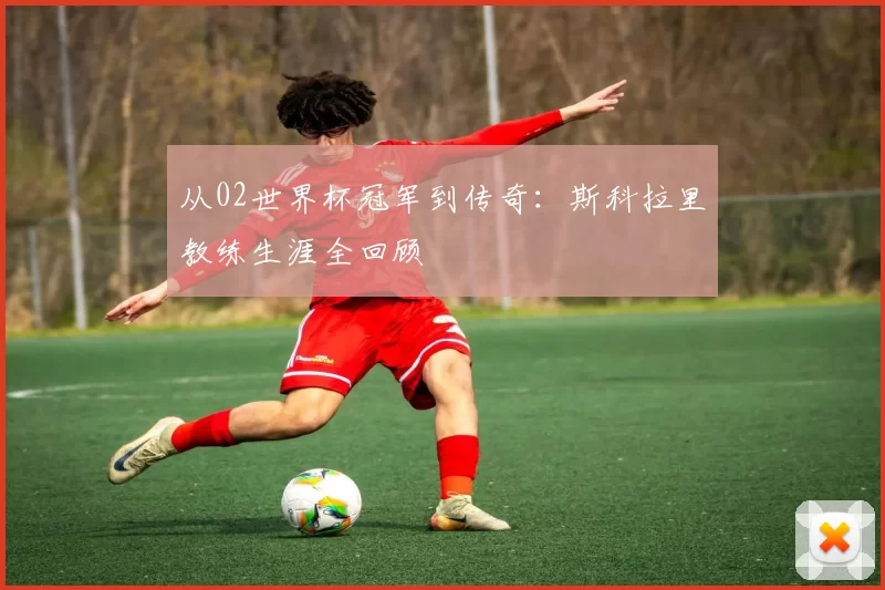 从02世界杯冠军到传奇：斯科拉里教练生涯全回顾