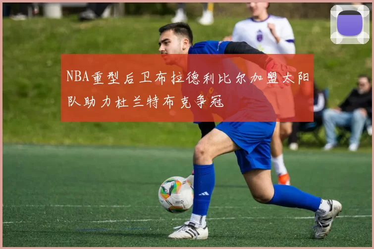 NBA重型后卫布拉德利比尔加盟太阳队助力杜兰特布克争冠