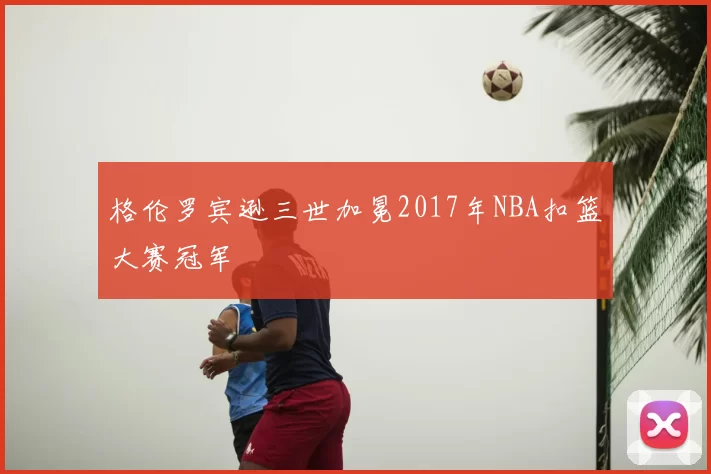 格伦罗宾逊三世加冕2017年NBA扣篮大赛冠军