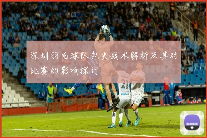 深圳羽毛球队包夹战术解析及其对比赛的影响探讨