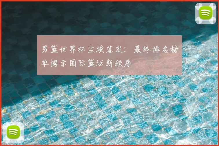 男篮世界杯尘埃落定:最终排名榜单揭示国际篮坛新秩序