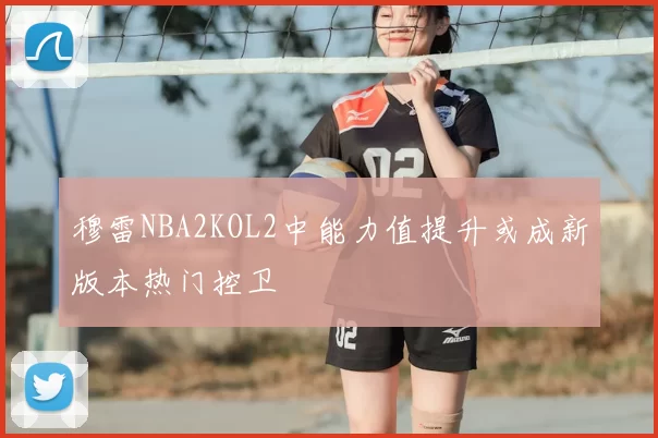 穆雷NBA2KOL2中能力值提升或成新版本热门控卫