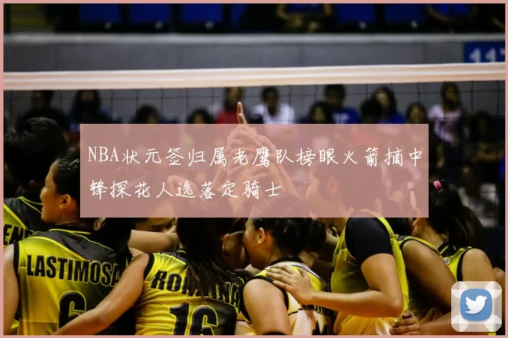 NBA状元签归属老鹰队榜眼火箭摘中锋探花人选落定骑士
