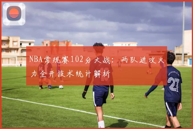NBA常规赛102分大战:两队进攻火力全开技术统计解析