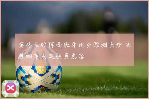 英格兰对阵西班牙比分预测出炉 决胜细节或定胜负悬念