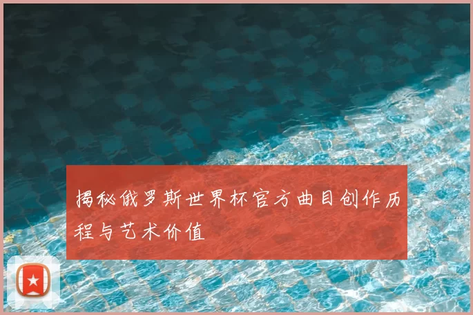 揭秘俄罗斯世界杯官方曲目创作历程与艺术价值