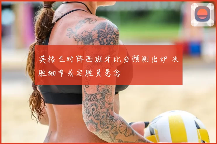 英格兰对阵西班牙比分预测出炉 决胜细节或定胜负悬念