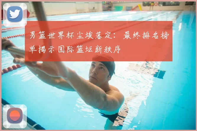 男篮世界杯尘埃落定:最终排名榜单揭示国际篮坛新秩序