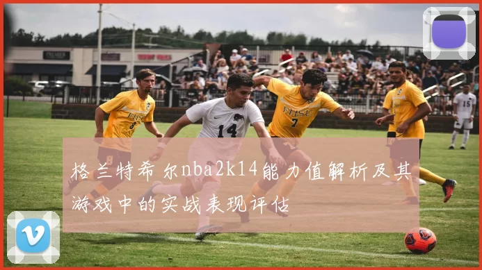 格兰特希尔nba2k14能力值解析及其游戏中的实战表现评估