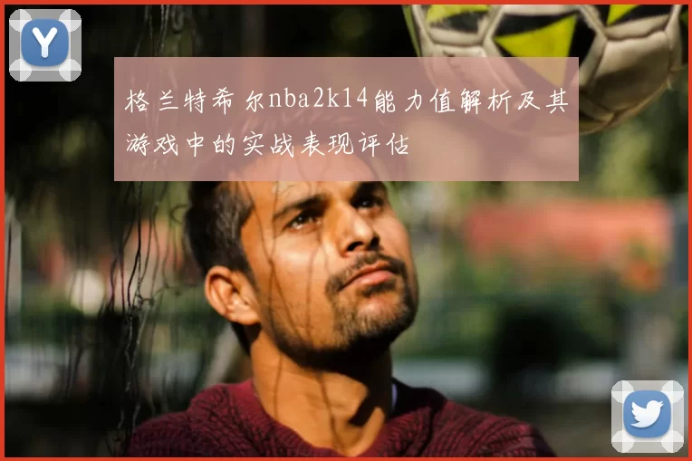 格兰特希尔nba2k14能力值解析及其游戏中的实战表现评估