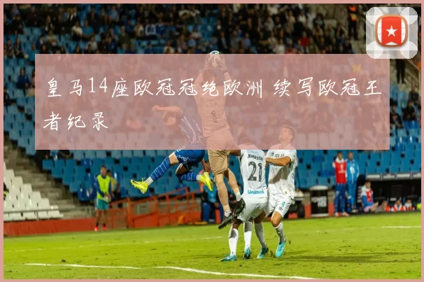 皇马14座欧冠冠绝欧洲 续写欧冠王者纪录