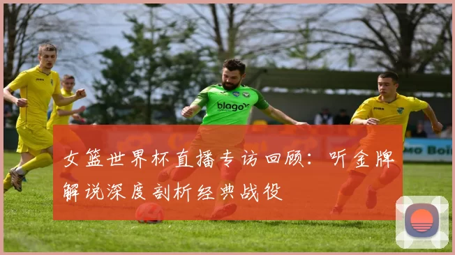 女篮世界杯直播专访回顾:听金牌解说深度剖析经典战役