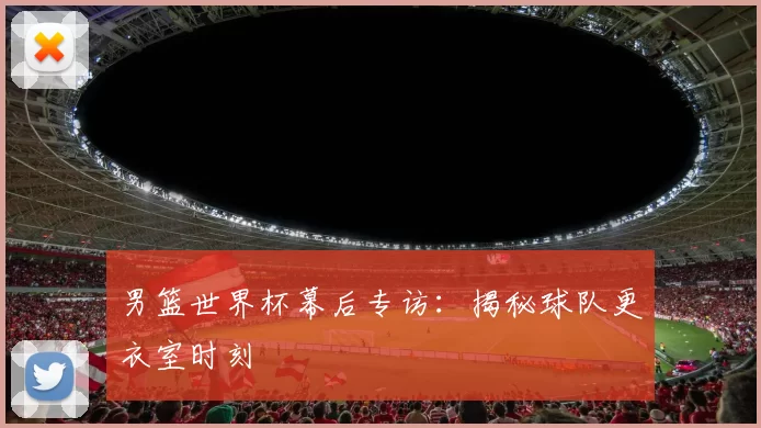 男篮世界杯幕后专访:揭秘球队更衣室时刻