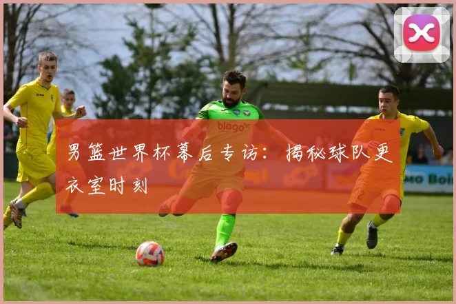 男篮世界杯幕后专访:揭秘球队更衣室时刻