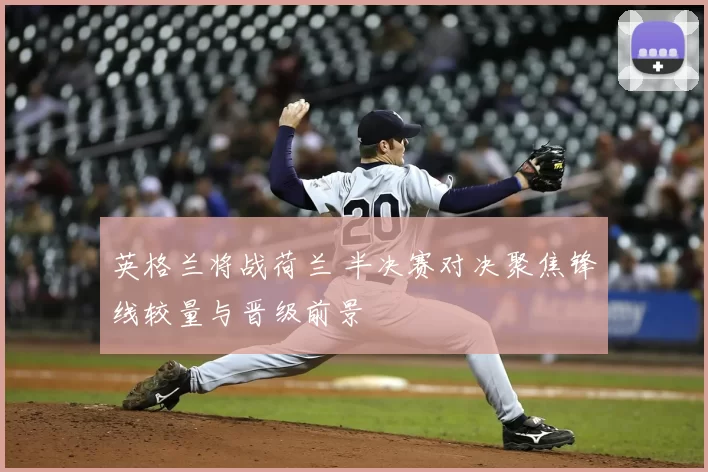 英格兰将战荷兰 半决赛对决聚焦锋线较量与晋级前景