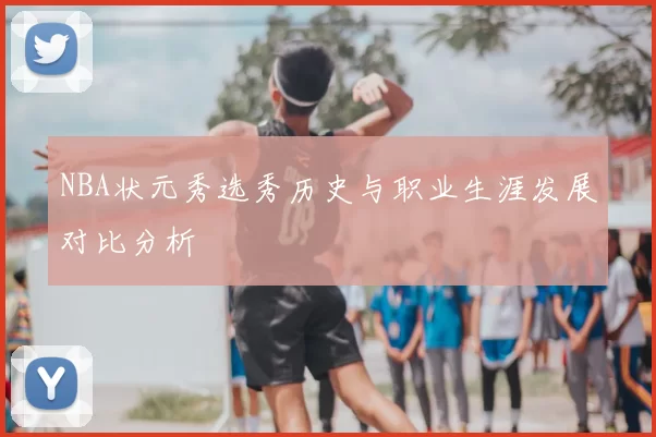 NBA状元秀选秀历史与职业生涯发展对比分析