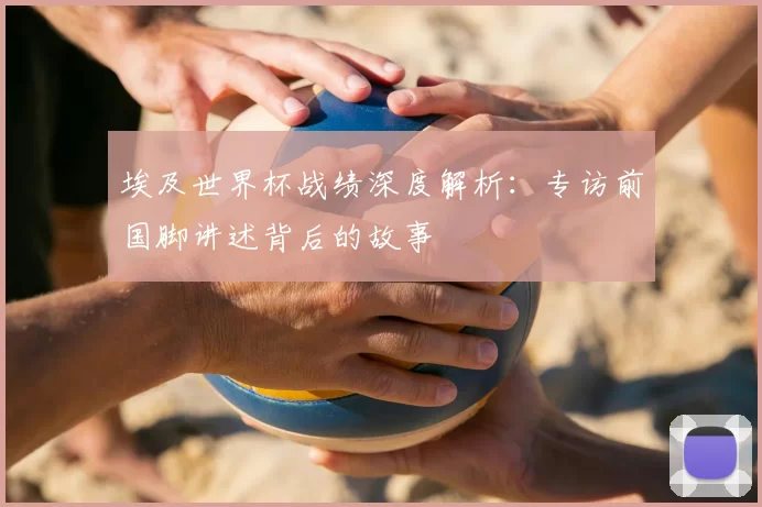 埃及世界杯战绩深度解析：专访前国脚讲述背后的故事