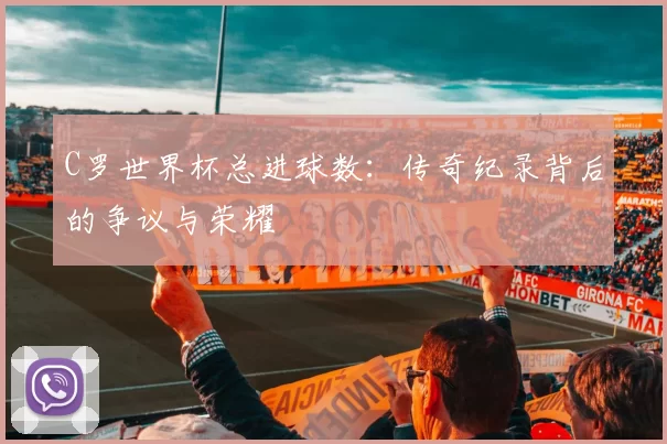 C罗世界杯总进球数：传奇纪录背后的争议与荣耀