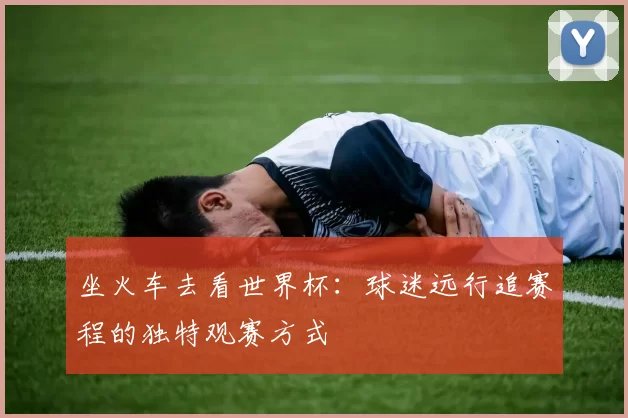 坐火车去看世界杯:球迷远行追赛程的独特观赛方式