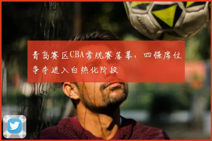 青岛赛区CBA常规赛落幕,四强席位争夺进入白热化阶段