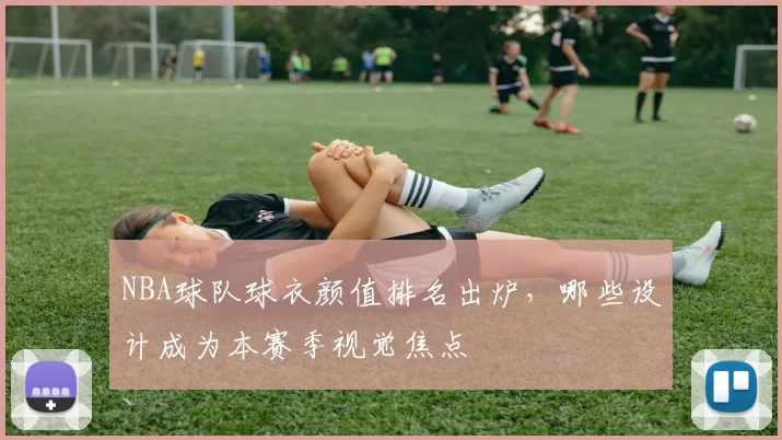 NBA球队球衣颜值排名出炉，哪些设计成为本赛季视觉焦点