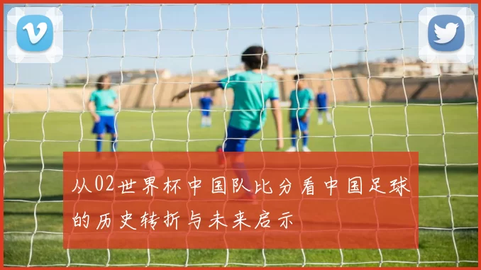 从02世界杯中国队比分看中国足球的历史转折与未来启示