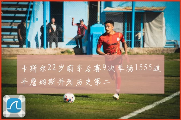 卡斯尔22岁前季后赛9次单场1555追平詹姆斯并列历史第二