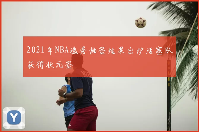 2021年NBA选秀抽签结果出炉活塞队获得状元签