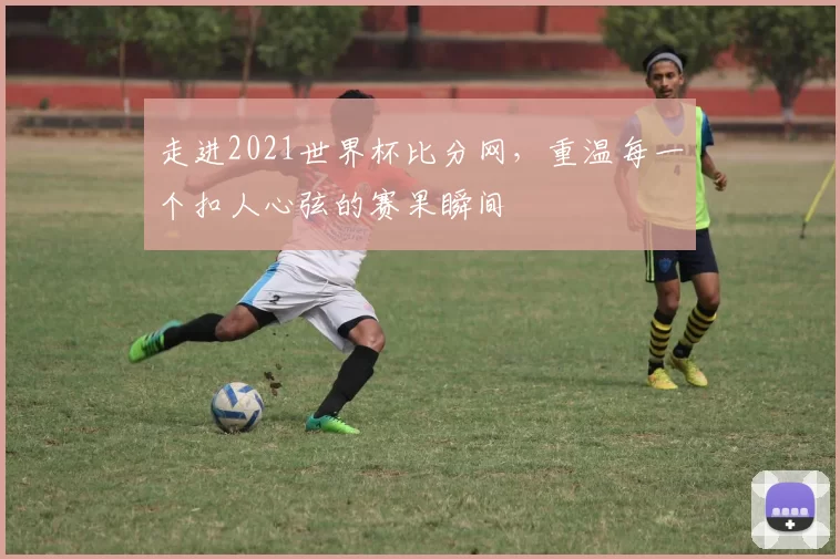 走进2021世界杯比分网，重温每一个扣人心弦的赛果瞬间