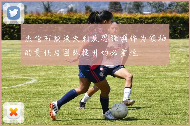 杰伦布朗谈失利反思强调作为领袖的责任与团队提升的必要性