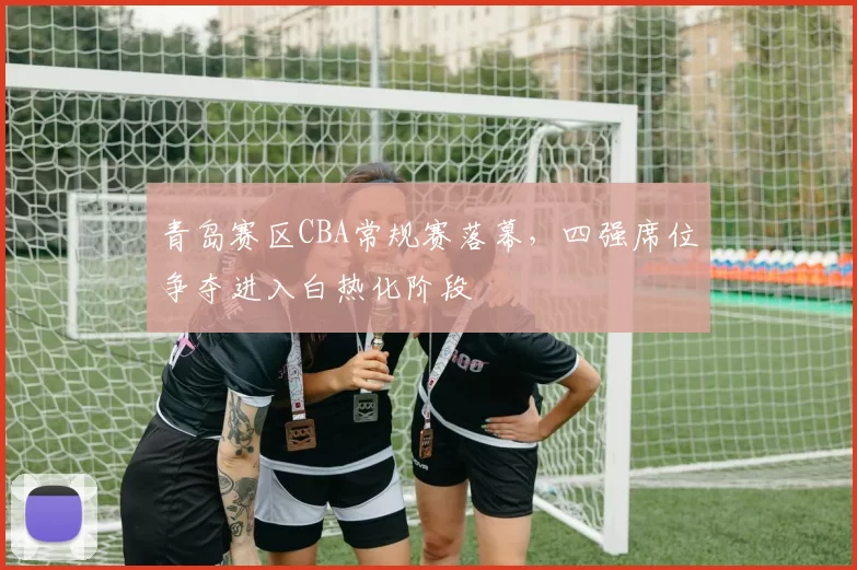青岛赛区CBA常规赛落幕,四强席位争夺进入白热化阶段