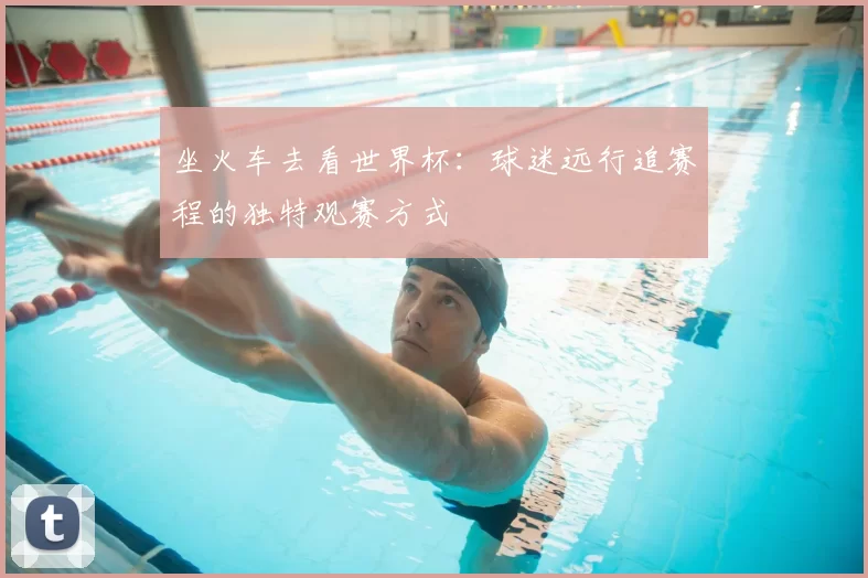 坐火车去看世界杯：球迷远行追赛程的独特观赛方式