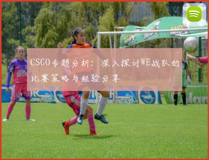 CSGO专题分析:深入探讨WE战队的比赛策略与经验分享