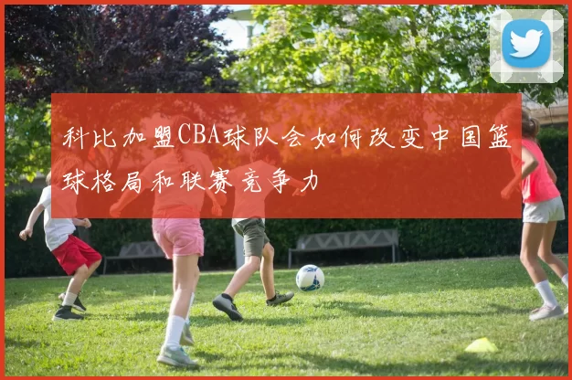 科比加盟CBA球队会如何改变中国篮球格局和联赛竞争力