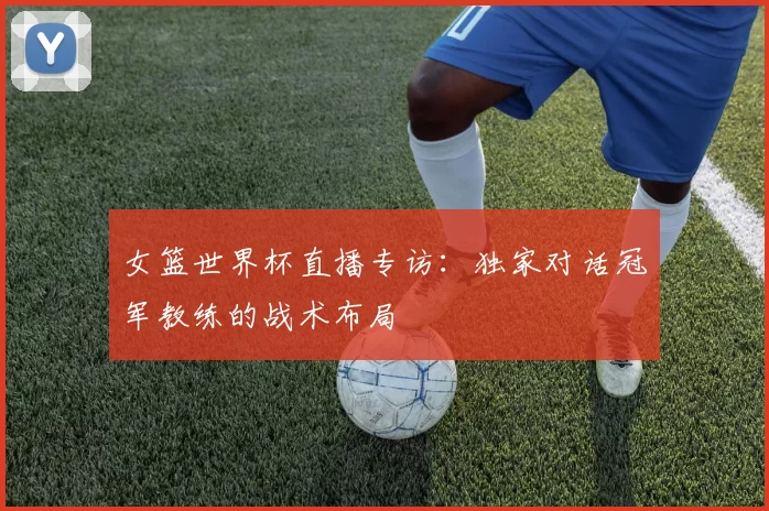 女篮世界杯直播专访:独家对话冠军教练的战术布局