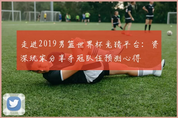 走进2019男篮世界杯竞猜平台：资深玩家分享夺冠队伍预测心得